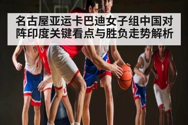 名古屋亚运卡巴迪女子组中国对阵印度关键看点与胜负走势解析